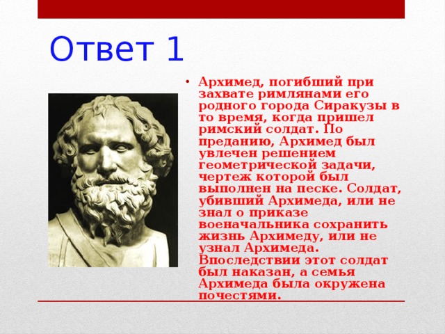 Ответ 1 Архимед, погибший при захвате римлянами его родного города Сиракузы в то время, когда пришел римский солдат. По преданию, Архимед был увлечен решением геометрической задачи, чертеж которой был выполнен на песке. Солдат, убивший Архимеда, или не знал о приказе военачальника сохранить жизнь Архимеду, или не узнал Архимеда. Впоследствии этот солдат был наказан, а семья Архимеда была окружена почестями. 