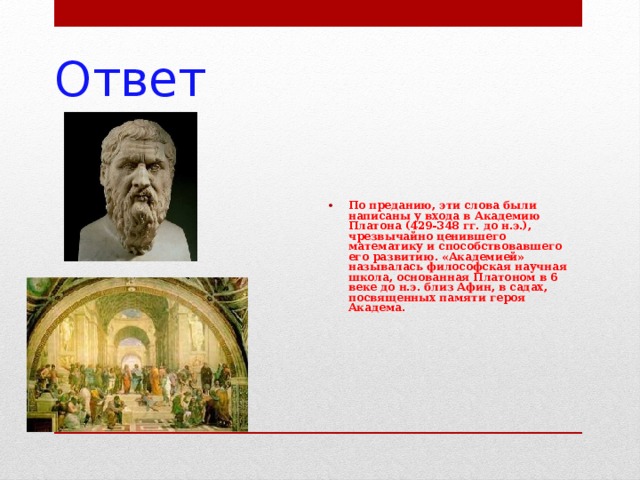 Ответ По преданию, эти слова были написаны у входа в Академию Платона (429-348 гг. до н.э.), чрезвычайно ценившего математику и способствовавшего его развитию. «Академией» называлась философская научная школа, основанная Платоном в 6 веке до н.э. близ Афин, в садах, посвященных памяти героя Академа. 