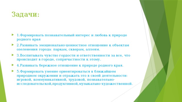 Задачи: 1.Формировать познавательный интерес и любовь к природе родного края 2.Развивать эмоционально-ценностное отношение к объектам озеленения города: паркам, скверам, аллеям. 3.Воспитывать чувство гордости и ответственности за все, что происходит в городе, сопричастности к этому. 4.Развивать бережное отношение к природе родного края. 5.Формировать умение ориентироваться в ближайшем природном окружении и отражать это в своей деятельности: игровой, коммуникативной, трудовой, познавательно-исследовательской,продуктивной,музыкально-художественной. 