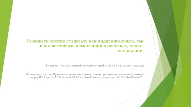 Развивать умение создавать как индивидуальные, так и коллективные композиции в рисунках, лепке, аппликации.      Вызывать положительный эмоциональный отклик на красоту природы От рождения до школы. Примерная основная общеобразовательная программа дошкольного образования/ под ред. Н.Е.Вераксы, Т.С.Комаровой, М.А.Васильевой.- 4-е изд., испр. и доп.-М.: Мозайка-Синтез,201 