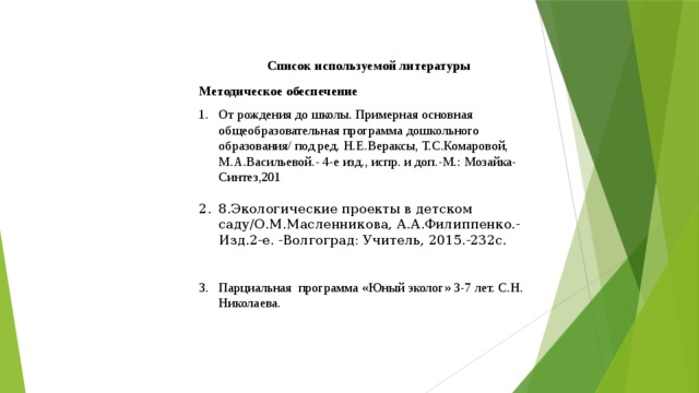 Список используемой литературы Методическое обеспечение От рождения до школы. Примерная основная общеобразовательная программа дошкольного образования/ под ред. Н.Е.Вераксы, Т.С.Комаровой, М.А.Васильевой.- 4-е изд., испр. и доп.-М.: Мозайка-Синтез,201 8.Экологические проекты в детском саду/О.М.Масленникова, А.А.Филиппенко.-Изд.2-е. -Волгоград: Учитель, 2015.-232с. Парциальная программа «Юный эколог» 3-7 лет. С.Н. Николаева.  