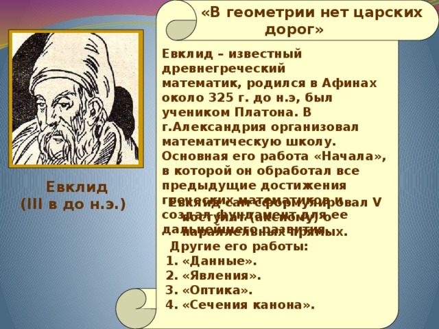   «В геометрии нет царских  дорог» Евклид – известный древнегреческий математик, родился в Афинах около 325 г. до н.э, был учеником Платона. В г.Александрия организовал математическую школу. Основная его работа «Начала», в которой он обработал все предыдущие достижения греческих математиков и создал фундамент для ее дальнейшего развития.  Евклид (III в до н.э.)  Евклид сам сформулировал V постулат (аксиому) о параллельных прямых.   Другие его работы: «Данные». «Явления». «Оптика». «Сечения канона». 