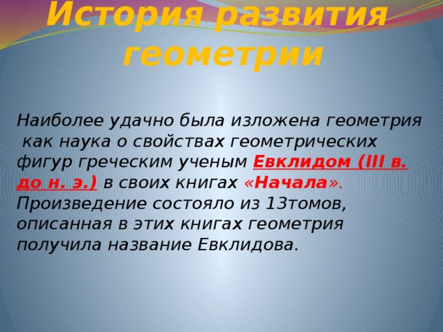 История развития  геометрии Наиболее удачно была изложена геометрия как наука о свойствах геометрических фигур греческим ученым Евклидом (III в. до н. э.)  в своих книгах « Начала ». Произведение состояло из 13томов, описанная в этих книгах геометрия получила название Евклидова. 