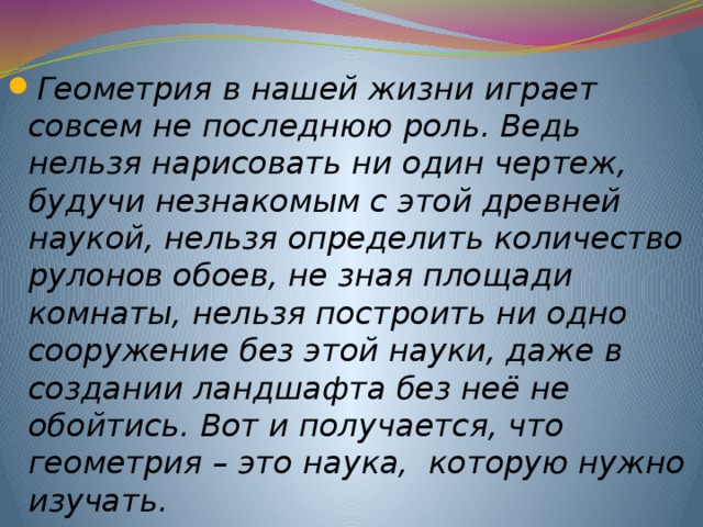 Геометрия в нашей жизни играет совсем не последнюю роль. Ведь нельзя нарисовать ни один чертеж, будучи незнакомым с этой древней наукой, нельзя определить количество рулонов обоев, не зная площади комнаты, нельзя построить ни одно сооружение без этой науки, даже в создании ландшафта без неё не обойтись. Вот и получается, что геометрия – это наука, которую нужно изучать. 