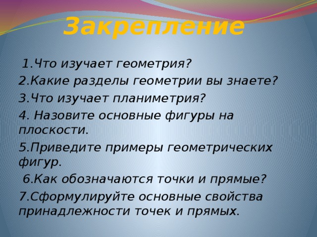 Закрепление  1.Что изучает геометрия? 2.Какие разделы геометрии вы знаете? 3.Что изучает планиметрия? 4. Назовите основные фигуры на плоскости. 5.Приведите примеры геометрических фигур.  6.Как обозначаются точки и прямые? 7.Сформулируйте основные свойства принадлежности точек и прямых. 