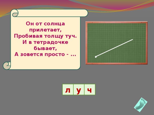  Он от солнца прилетает,  Пробивая толщу туч.  И в тетрадочке бывает,  А зовется просто - ...     л у ч 