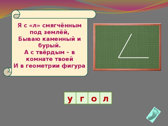 Я с «л» смягчённым под землёй, Бываю каменный и бурый. А с твёрдым – в комнате твоей И в геометрии фигура у г о л 