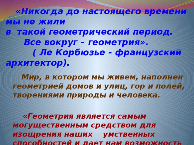    «Никогда до настоящего времени мы не жили  в такой геометрический период. Все вокруг – геометрия».  ( Ле Корбюзье - французский архитектор).  Мир, в котором мы живем, наполнен геометрией домов и улиц, гор и полей, творениями природы и человека.   «Геометрия является самым могущественным средством для изощрения наших умственных способностей и дает нам возможность правильно мыслить и рассуждать».  (Галилео Галилей).  