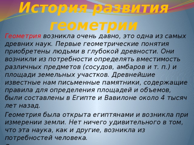 История развития геометрии  Геометрия возникла очень давно, это одна из самых древних наук. Первые геометрические понятия приобретены людьми в глубокой древности. Они возникли из потребности определять вместимость различных предметов (сосудов, амбаров и т. п.) и площади земельных участков. Древнейшие известные нам письменные памятники, содержащие правила для определения площадей и объемов, были составлены в Египте и Вавилоне около 4 тысяч лет назад. Геометрия была открыта египтянами и возникла при измерении земли. Нет ничего удивительного в том, что эта наука, как и другие, возникла из потребностей человека. Отсюда и греческое название «геометрия», что означает «землемерие».    