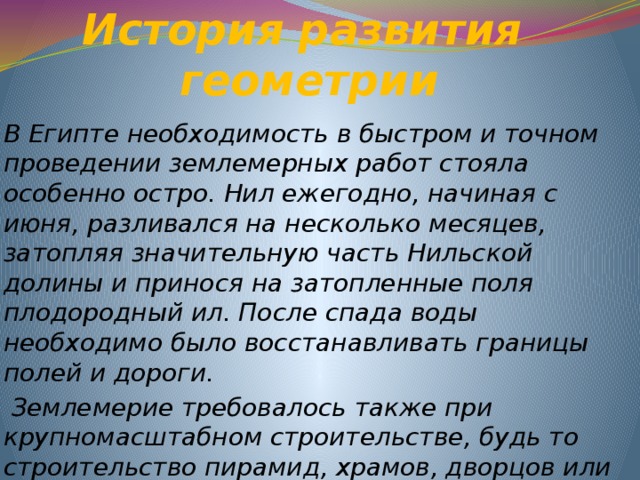 История развития  геометрии В Египте необходимость в быстром и точном проведении землемерных работ стояла особенно остро. Нил ежегодно, начиная с июня, разливался на несколько месяцев, затопляя значительную часть Нильской долины и принося на затопленные поля плодородный ил. После спада воды необходимо было восстанавливать границы полей и дороги.  Землемерие требовалось также при крупномасштабном строительстве, будь то строительство пирамид, храмов, дворцов или ирригационных каналов 