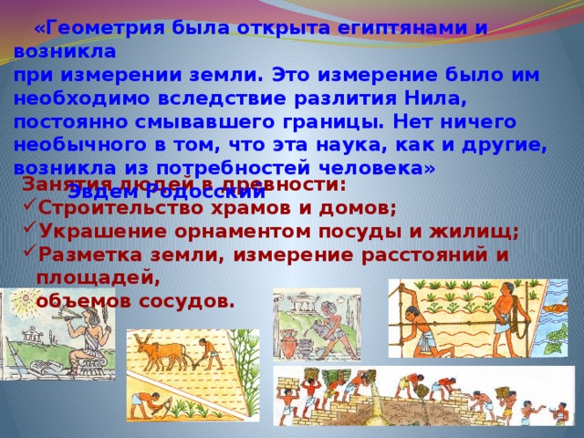  «Геометрия была открыта египтянами и возникла при измерении земли. Это измерение было им необходимо вследствие разлития Нила, постоянно смывавшего границы. Нет ничего необычного в том, что эта наука, как и другие, возникла из потребностей человека» Эвдем Родосский Занятия людей в древности: Строительство храмов и домов; Украшение орнаментом посуды и жилищ; Разметка земли, измерение расстояний и площадей,  объемов сосудов. 