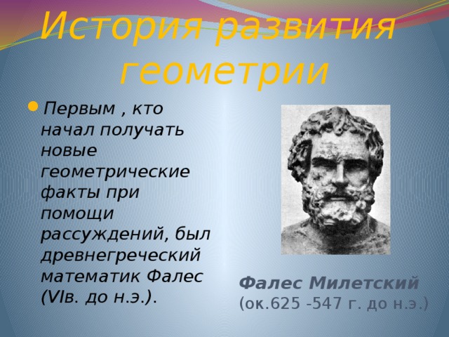 История развития  геометрии Фалес Милетский (ок.625 -547 г. до н.э.) Первым , кто начал получать новые геометрические факты при помощи рассуждений, был древнегреческий математик Фалес (VIв. до н.э.). 