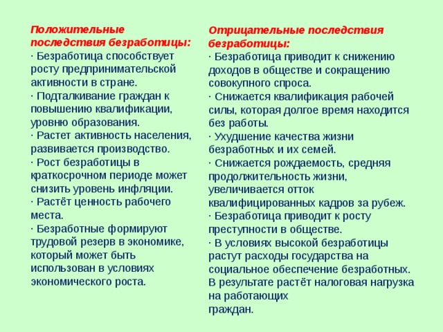 Положительные последствия безработицы: · Безработица способствует росту предпринимательской активности в стране. · Подталкивание граждан к повышению квалификации, уровню образования. · Растет активность населения, развивается производство. · Рост безработицы в краткосрочном периоде может снизить уровень инфляции. · Растёт ценность рабочего места. · Безработные формируют трудовой резерв в экономике, который может быть использован в условиях экономического роста. Отрицательные последствия безработицы: · Безработица приводит к снижению доходов в обществе и сокращению совокупного спроса. · Снижается квалификация рабочей силы, которая долгое время находится без работы. · Ухудшение качества жизни безработных и их семей. · Снижается рождаемость, средняя продолжительность жизни, увеличивается отток квалифицированных кадров за рубеж. · Безработица приводит к росту преступности в обществе. · В условиях высокой безработицы растут расходы государства на социальное обеспечение безработных. В результате растёт налоговая нагрузка на работающих граждан. 