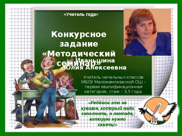«Учитель года» Конкурсное задание «Методический семинар» Иваньшина  Юлия Алексеевна Учитель начальных классов МБОУ Маломамлеевской ОШ –первая квалификационная категория, стаж – 3,5 года. «Ребёнок-это не кувшин, который надо заполнить, а лампада, которую нужно зажечь!» 