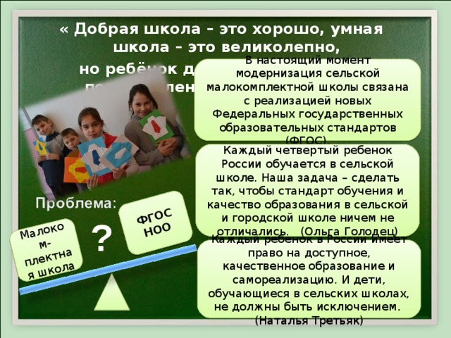 Малоком-плектная школа ФГОС НОО  « Добрая школа – это хорошо, умная школа – это великолепно, но ребёнок должен быть ещё и подготовлен к жизни» Д. Дьюи  В настоящий момент модернизация сельской малокомплектной школы связана с реализацией новых Федеральных государственных образовательных стандартов (ФГОС). Каждый четвертый ребенок России обучается в сельской школе. Наша задача – сделать так, чтобы стандарт обучения и качество образования в сельской и городской школе ничем не отличались. (Ольга Голодец) ? Каждый ребенок в России имеет право на доступное, качественное образование и самореализацию. И дети, обучающиеся в сельских школах, не должны быть исключением. (Наталья Третьяк) 