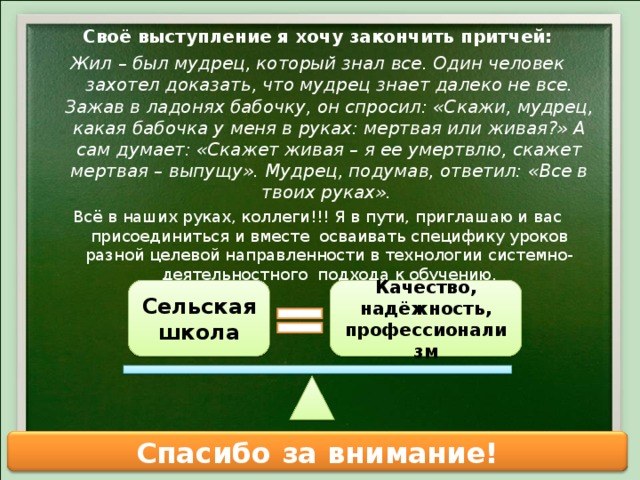 Своё выступление я хочу закончить притчей: Жил – был мудрец, который знал все. Один человек захотел доказать, что мудрец знает далеко не все. Зажав в ладонях бабочку, он спросил: «Скажи, мудрец, какая бабочка у меня в руках: мертвая или живая?» А сам думает: «Скажет живая – я ее умертвлю, скажет мертвая – выпущу». Мудрец, подумав, ответил: «Все в твоих руках». Всё в наших руках, коллеги!!! Я в пути, приглашаю и вас присоединиться и вместе осваивать специфику уроков разной целевой направленности в технологии системно- деятельностного подхода к обучению. Сельская школа Качество, надёжность, профессионализм Спасибо за внимание! 