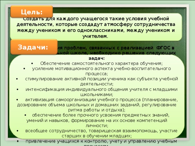 Цель: Создать для каждого учащегося такие условия учебной деятельности, которые создадут атмосферу сотрудничества между учеником и его одноклассниками, между учеником и учителем. Задачи: В целях решения проблем, связанных с реализацией ФГОС в сельской начальной школе, необходимо решение следующих задач: • Обеспечение самостоятельного характера обучения; • усиление мотивационного аспекта учебно-воспитательного процесса; • стимулирование активной позиции ученика как субъекта учебной деятельности; • интенсификация индивидуального общения учителя с младшими школьниками; • активизация самоорганизации учебного процесса (планирование, дозирование объема школьных и домашних заданий, регулирование ритма работы и отдыха); • обеспечение более прочного усвоения предметных знаний, умений и навыков, формирование на их основе компетенций личности; • всеобщее сотрудничество, товарищеская взаимопомощь, участие старших в обучении младших; • привлечение учащихся к контролю, учету и управлению учебным процессом. 