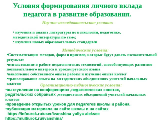 Условия формирования личного вклада педагога в развитие образования. Научно-исследовательские условия:  изучение и анализ литературы по психологии, педагогике, методической литературы по теме;  изучение новых образовательных стандартов Методические условия: Систематизация методов, форм и приемов, которые будут давать положительный результат использование в работе педагогических технологий, способствующих развитию познавательного интереса к урокам русского языка накопление собственного опыта работы и изучение опыта коллег транслирование опыта на методических объединениях учителей начальных классов Организационно-педагогические условия: выступление на конференциях ,педагогических советах, родительских собраньях , методических объединений учителей начальных классов проведение открытых уроков для педагогов школы и района. публикация материала на сайте школы и на сайтах  https://infourok.ru/user/ivanshina-yuliya-aleksee https://multiurok.ru/ivanshina/  