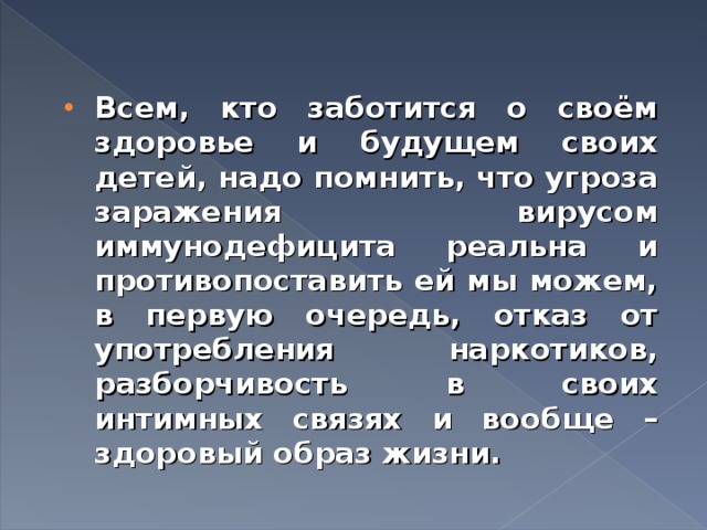 Всем, кто заботится о своём здоровье и будущем своих детей, надо помнить, что угроза заражения вирусом иммунодефицита реальна и противопоставить ей мы можем, в первую очередь, отказ от употребления наркотиков, разборчивость в своих интимных связях и вообще – здоровый образ жизни. 