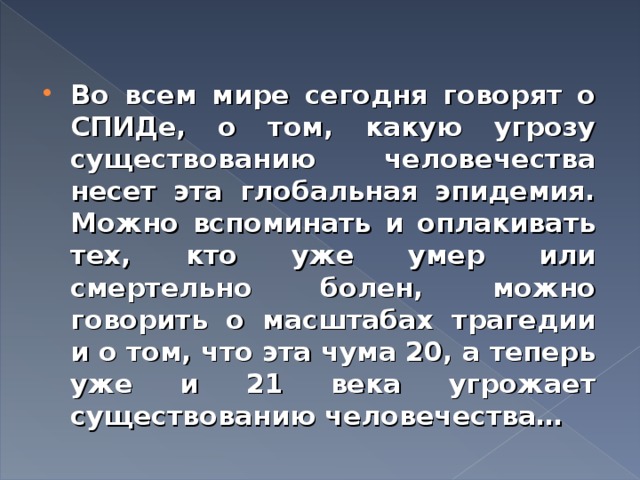 Во всем мире сегодня говорят о СПИДе, о том, какую угрозу существованию человечества несет эта глобальная эпидемия. Можно вспоминать и оплакивать тех, кто уже умер или смертельно болен, можно говорить о масштабах трагедии и о том, что эта чума 20, а теперь уже и 21 века угрожает существованию человечества… 