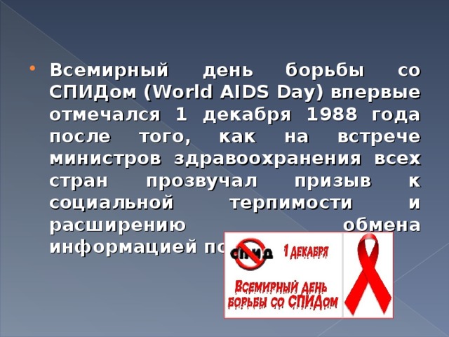 Всемирный день борьбы со СПИДом (World AIDS Day) впервые отмечался 1 декабря 1988 года после того, как на встрече министров здравоохранения всех стран прозвучал призыв к социальной терпимости и расширению обмена информацией по ВИЧ/СПИДу. 