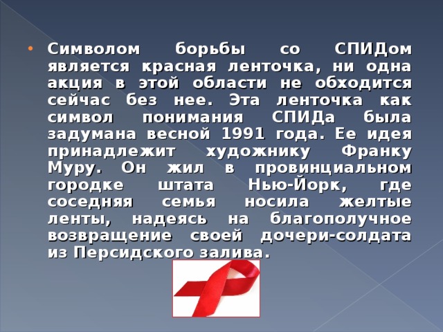 Символом борьбы со СПИДом является красная ленточка, ни одна акция в этой области не обходится сейчас без нее. Эта ленточка как символ понимания СПИДа была задумана весной 1991 года. Ее идея принадлежит художнику Франку Муру. Он жил в провинциальном городке штата Нью-Йорк, где соседняя семья носила желтые ленты, надеясь на благополучное возвращение своей дочери-солдата из Персидского залива.  