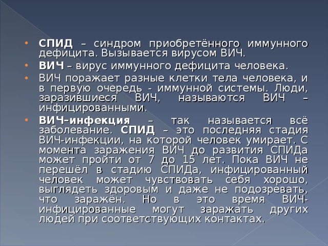 СПИД – синдром приобретённого иммунного дефицита. Вызывается вирусом ВИЧ. ВИЧ – вирус иммунного дефицита человека. ВИЧ поражает разные клетки тела человека, и в первую очередь - иммунной системы. Люди, заразившиеся ВИЧ, называются ВИЧ – инфицированными. ВИЧ–инфекция – так называется всё заболевание. СПИД – это последняя стадия ВИЧ-инфекции, на которой человек умирает. С момента заражения ВИЧ до развития СПИДа может пройти от 7 до 15 лет. Пока ВИЧ не перешёл в стадию СПИДа, инфицированный человек может чувствовать себя хорошо, выглядеть здоровым и даже не подозревать, что заражён. Но в это время ВИЧ-инфицированные могут заражать других людей при соответствующих контактах.  