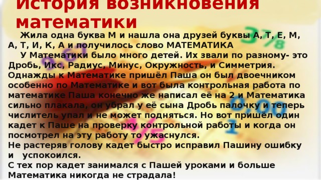 История возникновения математики   Жила одна буква М и нашла она друзей буквы А, Т, Е, М, А, Т, И, К, А и получилось слово МАТЕМАТИКА   У Математики было много детей. Их звали по разному- это Дробь, Икс, Радиус, Минус, Окружность, и Симметрия. Однажды к Математике пришёл Паша он был двоечником особенно по Математике и вот была контрольная работа по математике Паша конечно же написал её на 2 и Математика сильно плакала, он убрал у её сына Дробь палочку и теперь числитель упал и не может подняться. Но вот пришёл один кадет к Паше на проверку контрольной работы и когда он посмотрел на эту работу то ужаснулся. Не растеряв голову кадет быстро исправил Пашину ошибку и успокоился. С тех пор кадет занимался с Пашей уроками и больше Математика никогда не страдала!        Редакторы : к-т Нохрин О.А., к-т Шевченко Н.Б. 