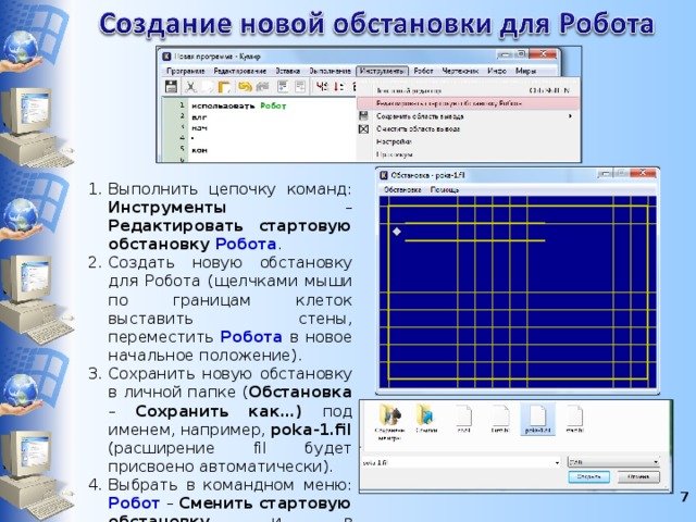 Выполнить цепочку команд: Инструменты – Редактировать стартовую обстановку Робота . Создать новую обстановку для Робота (щелчками мыши по границам клеток выставить стены, переместить Робота в новое начальное положение). Сохранить новую обстановку в личной папке ( Обстановка – Сохранить как…) под именем, например, poka-1.fil (расширение fil будет присвоено автоматически). Выбрать в командном меню: Робот  – Сменить стартовую обстановку и в открывшемся окне выбрать нужный файл. Нажать кнопку Открыть .