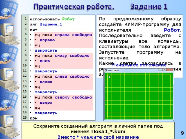 По предложенному образцу создайте КУМИР-программу для исполнителя Робот . Последовательно введите с клавиатуры все команды, составляющие тело алгоритма. Запустите программу на исполнение. Какие клетки закрасились в результате исполнения алгоритма? Начальное положение Робота Сохраните созданный алгоритм в личной папке под именем Пока1_*.kum Вместо * укажите своё название 8 8