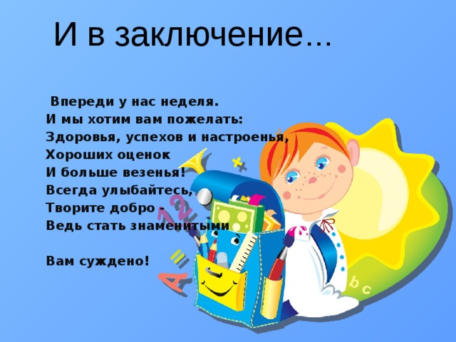  Впереди у нас неделя. И мы хотим вам пожелать: Здоровья, успехов и настроенья, Хороших оценок И больше везенья! Всегда улыбайтесь, Творите добро - Ведь стать знаменитыми   Вам суждено!  И в заключение … 