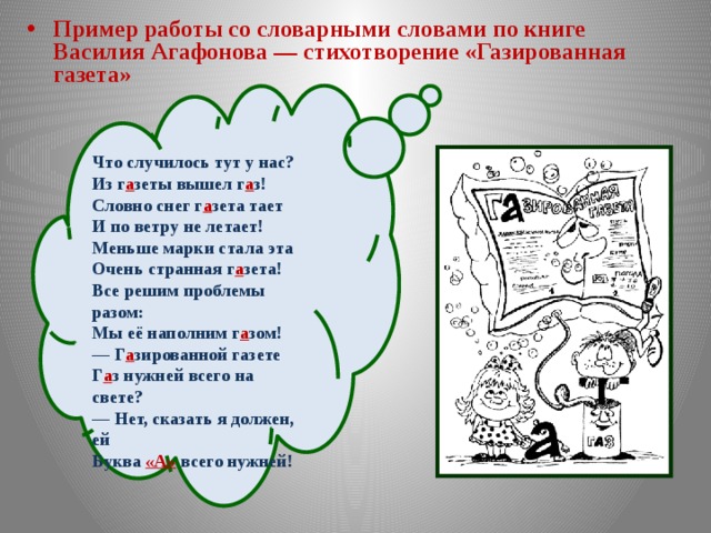 Пример работы со словарными словами по книге Василия Агафонова — стихотворение «Газированная газета» Что случилось тут у нас?  Из г а зеты вышел г а з! Словно снег г а зета тает  И по ветру не летает!  Меньше марки стала эта  Очень странная г а зета! Все решим проблемы разом:  Мы её наполним г а зом! — Г а зированной газете  Г а з нужней всего на свете?  — Нет, сказать я должен, ей  Буква «А»  всего нужней!  