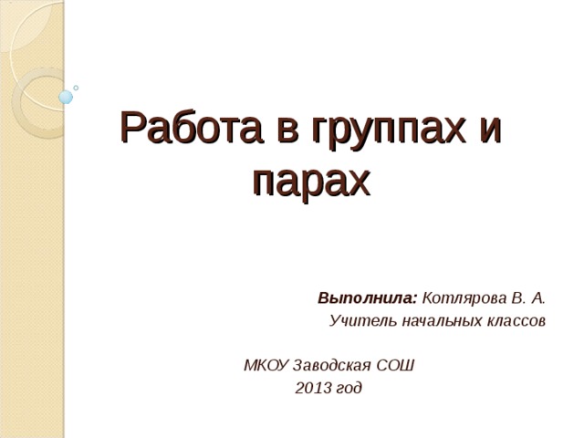Работа в группах и парах Выполнила: Котлярова В. А. Учитель начальных классов  МКОУ Заводская СОШ 2013 год  