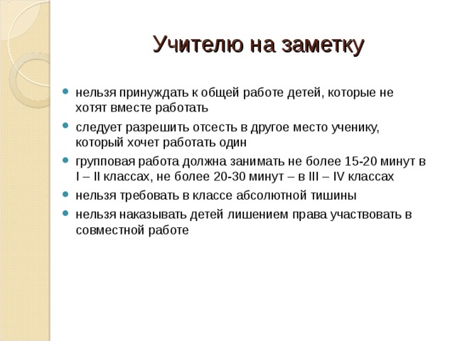 Учителю на заметку нельзя принуждать к общей работе детей, которые не хотят вместе работать следует разрешить отсесть в другое место ученику, который хочет работать один групповая работа должна занимать не более 15-20 минут в I – II классах, не более 20-30 минут – в III – IV классах нельзя требовать в классе абсолютной тишины нельзя наказывать детей лишением права участвовать в совместной работе  