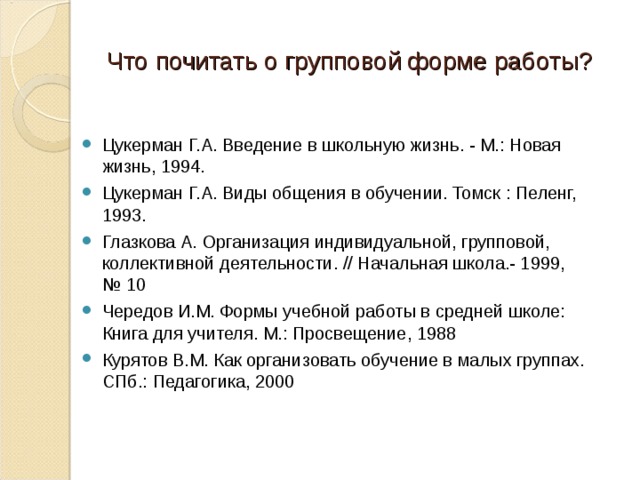 Что почитать о групповой форме работы? Цукерман Г.А. Введение в школьную жизнь. - М.: Новая жизнь, 1994. Цукерман Г.А. Виды общения в обучении. Томск : Пеленг, 1993. Глазкова А. Организация индивидуальной, групповой, коллективной деятельности. // Начальная школа.- 1999, № 10 Чередов И.М. Формы учебной работы в средней школе: Книга для учителя. М.: Просвещение, 1988 Курятов В.М. Как организовать обучение в малых группах. СПб.: Педагогика, 2000  
