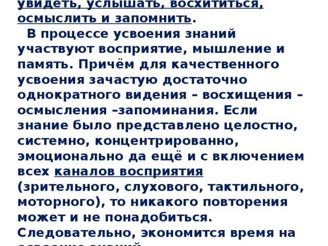  Для усвоения знаний необходимо увидеть, услышать, восхититься, осмыслить и запомнить .  В процессе усвоения знаний участвуют восприятие, мышление и память. Причём для качественного усвоения зачастую достаточно однократного видения – восхищения –осмысления –запоминания. Если знание было представлено целостно, системно, концентрированно, эмоционально да ещё и с включением всех каналов восприятия (зрительного, слухового, тактильного, моторного), то никакого повторения может и не понадобиться. Следовательно, экономится время на освоение знаний . 