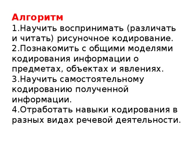 Алгоритм   1.Научить воспринимать (различать и читать) рисуночное кодирование.  2.Познакомить с общими моделями кодирования информации о предметах, объектах и явлениях.  3.Научить самостоятельному кодированию полученной информации.  4.Отработать навыки кодирования в разных видах речевой деятельности.   