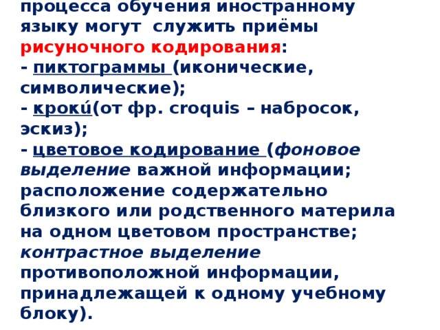  Примером интенсификации процесса обучения иностранному языку могут служить приёмы рисуночного кодирования :  - пиктограммы (иконические, символические);  - крокú (от фр. сroquis – набросок, эскиз);  - цветовое кодирование ( фоновое выделение важной информации; расположение содержательно близкого или родственного материла на одном цветовом пространстве; контрастное выделение противоположной информации, принадлежащей к одному учебному блоку).   