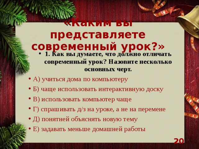 « Каким вы представляете современный урок?» 1. Как вы думаете, что должно отличать современный урок? Назовите несколько основных черт. А) учиться дома по компьютеру Б) чаще использовать интерактивную доску В) использовать компьютер чаще Г) спрашивать д/з на уроке, а не на перемене Д) понятней объяснять новую тему Е) задавать меньше домашней работы    