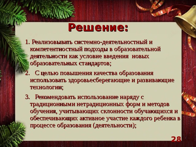 Решение: 1. Реализовывать системно-деятельностный и компетентностный подходы в образовательной деятельности как условие введения новых образовательных стандартов; 2. С целью повышения качества образования  использовать здоровьесберегающие и развивающие технологии; 3. Рекомендовать использование наряду с традиционными нетрадиционных форм и методов обучения, учитывающих склонности обучающихся и обеспечивающих активное участие каждого ребенка в процессе образования (деятельности);   