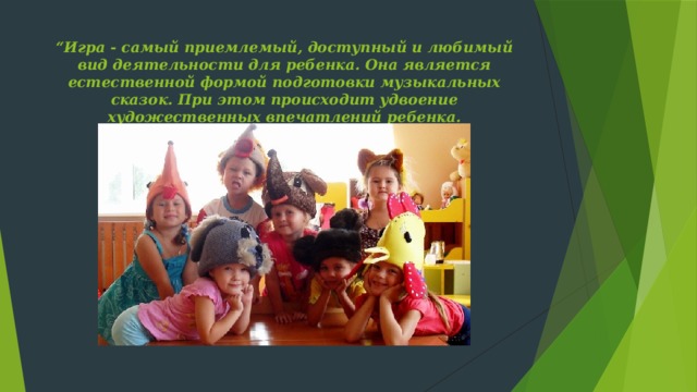 “ Игра - самый приемлемый, доступный и любимый вид деятельности для ребенка. Она является естественной формой подготовки музыкальных сказок. При этом происходит удвоение художественных впечатлений ребенка.   