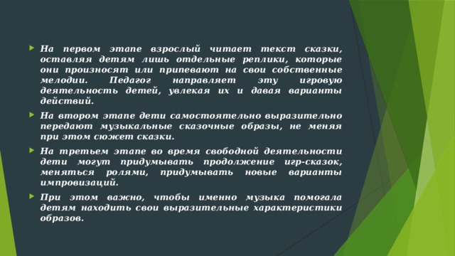 На первом этапе взрослый читает текст сказки, оставляя детям лишь отдельные реплики, которые они произносят или припевают на свои собственные мелодии. Педагог направляет эту игровую деятельность детей, увлекая их и давая варианты действий. На втором этапе дети самостоятельно выразительно передают музыкальные сказочные образы, не меняя при этом сюжет сказки. На третьем этапе во время свободной деятельности дети могут придумывать продолжение игр-сказок, меняться ролями, придумывать новые варианты импровизаций. При этом важно, чтобы именно музыка помогала детям находить свои выразительные характеристики образов.  