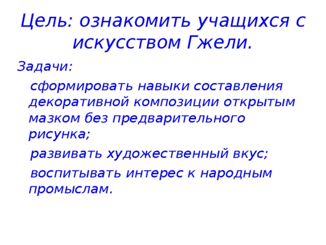 Цель: ознакомить учащихся с искусством Гжели. Задачи:  сформировать навыки составления декоративной композиции открытым мазком без предварительного рисунка;  развивать художественный вкус;  воспитывать интерес к народным промыслам.   