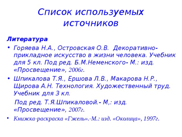 Список используемых источников Литература Горяева Н.А., Островская О.В. Декоративно-прикладное искусство в жизни человека. Учебник для 5 кл. Под ред. Б.М.Неменского- М.: изд. «Просвещение», 2006г. Шпикалова Т.Я., Ершова Л.В., Макарова Н.Р., Щирова А.Н. Технология. Художественный труд. Учебник для 3 кл.  Под ред. Т.Я.Шпикаловой.- М,: изд. «Просвещение», 2007г. Книжка-раскраска «Гжель».-М.: изд. «Околица», 1997г.    