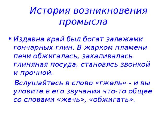 История возникновения промысла Издавна край был богат залежами гончарных глин. В жарком пламени печи обжигалась, закаливалась глиняная посуда, становясь звонкой и прочной.  Вслушайтесь в слово «гжель» - и вы уловите в его звучании что-то общее со словами «жечь», «обжигать». 