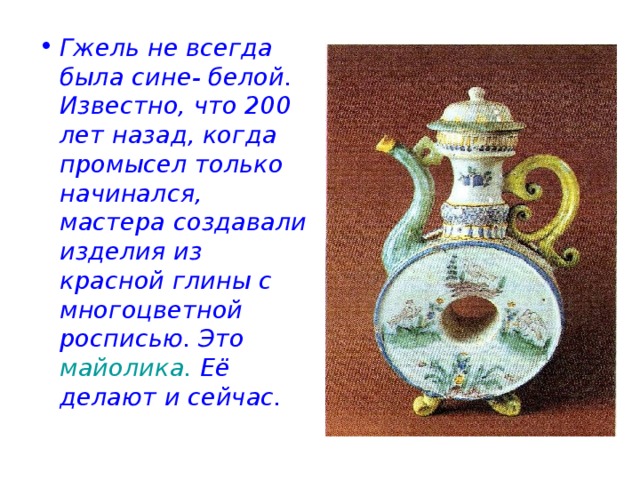 Гжель не всегда была сине- белой. Известно, что 200 лет назад, когда промысел только начинался, мастера создавали изделия из красной глины с многоцветной росписью. Это майолика. Её делают и сейчас. 