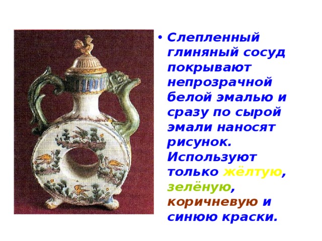  Слепленный глиняный сосуд покрывают непрозрачной белой эмалью и сразу по сырой эмали наносят рисунок. Используют только жёлтую , зелёную , коричневую и синюю краски. 