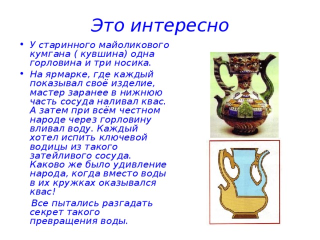 Это интересно У старинного майоликового кумгана ( кувшина) одна горловина и три носика. На ярмарке, где каждый показывал своё изделие, мастер заранее в нижнюю часть сосуда наливал квас. А затем при всём честном народе через горловину вливал воду. Каждый хотел испить ключевой водицы из такого затейливого сосуда. Каково же было удивление народа, когда вместо воды в их кружках оказывался квас!  Все пытались разгадать секрет такого превращения воды. 
