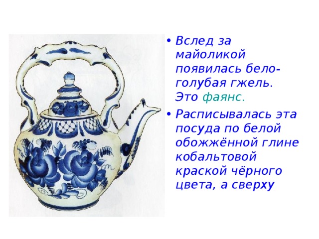 Вслед за майоликой появилась бело-голубая гжель. Это фаянс. Расписывалась эта посуда по белой обожжённой глине кобальтовой краской чёрного цвета, а сверху 