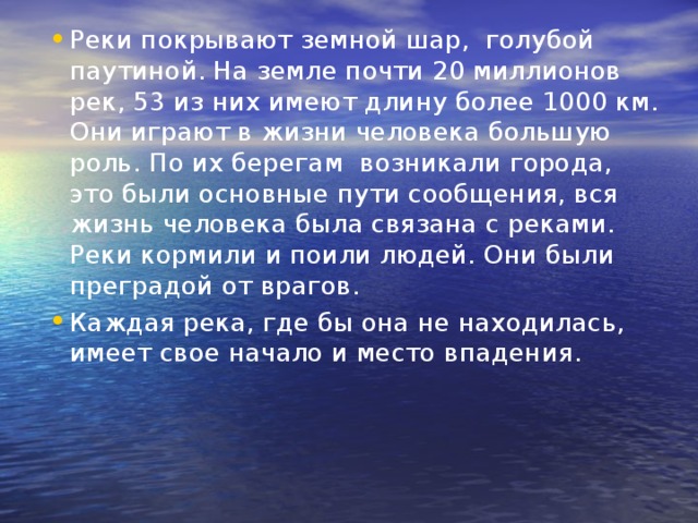 Реки покрывают земной шар,  голубой паутиной. На земле почти 20 миллионов рек, 53 из них имеют длину более 1000 км. Они играют в жизни человека большую роль. По их берегам  возникали города, это были основные пути сообщения, вся жизнь человека была связана с реками. Реки кормили и поили людей. Они были преградой от врагов. Каждая река, где бы она не находилась, имеет свое начало и место впадения. 